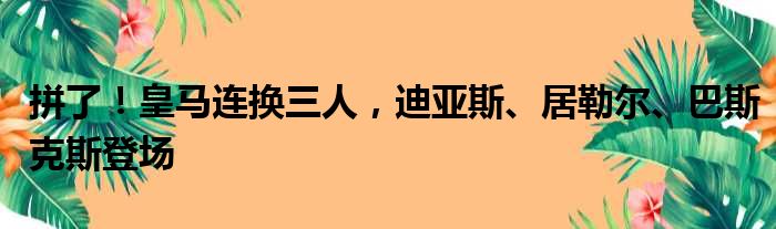 拼了！皇马连换三人，迪亚斯、居勒尔、巴斯克斯登场