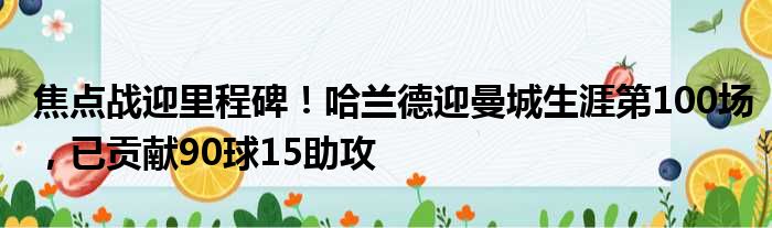 焦点战迎里程碑！哈兰德迎曼城生涯第100场，已贡献90球15助攻