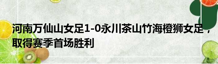河南万仙山女足1-0永川茶山竹海橙狮女足，取得赛季首场胜利
