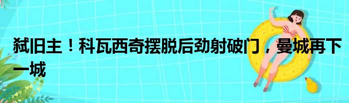 弑旧主！科瓦西奇摆脱后劲射破门，曼城再下一城