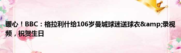 暖心！BBC：格拉利什给106岁曼城球迷送球衣&录视频，祝贺生日