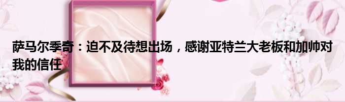 萨马尔季奇：迫不及待想出场，感谢亚特兰大老板和加帅对我的信任