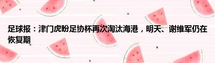 足球报：津门虎盼足协杯再次淘汰海港，明天、谢维军仍在恢复期