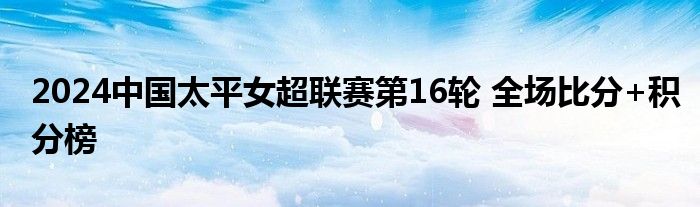 2024中国太平女超联赛第16轮 全场比分+积分榜