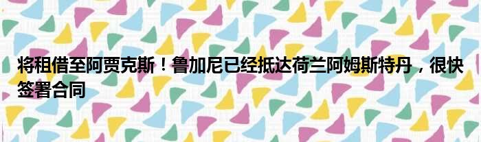 将租借至阿贾克斯！鲁加尼已经抵达荷兰阿姆斯特丹，很快签署合同