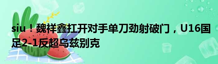 siu！魏祥鑫扛开对手单刀劲射破门，U16国足2-1反超乌兹别克