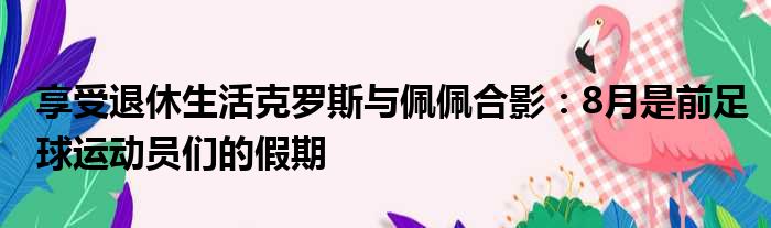 享受退休生活克罗斯与佩佩合影：8月是前足球运动员们的假期