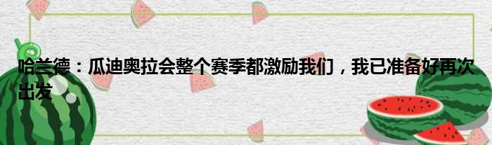 哈兰德：瓜迪奥拉会整个赛季都激励我们，我已准备好再次出发
