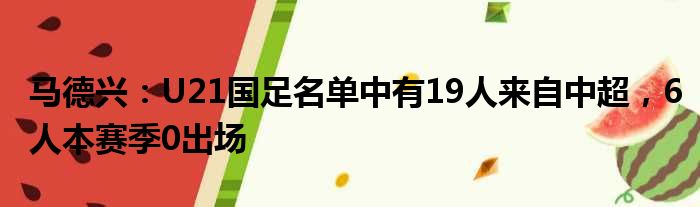 马德兴：U21国足名单中有19人来自中超，6人本赛季0出场