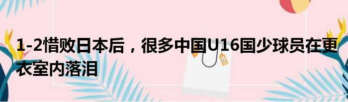 1-2惜败日本后，很多中国U16国少球员在更衣室内落泪