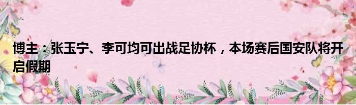 博主：张玉宁、李可均可出战足协杯，本场赛后国安队将开启假期