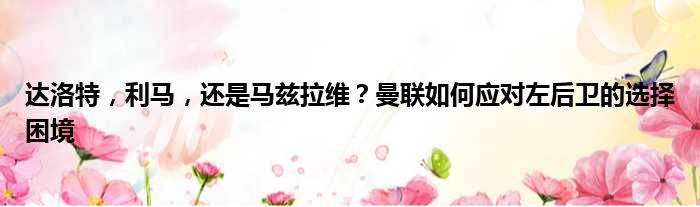 达洛特，利马，还是马兹拉维？曼联如何应对左后卫的选择困境
