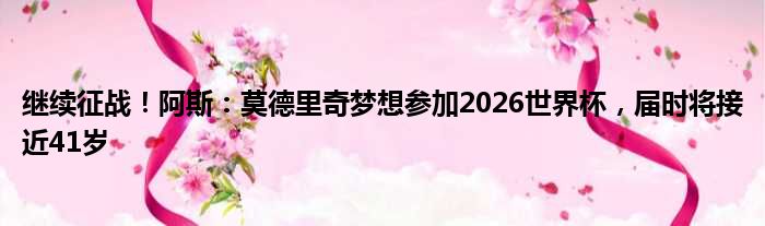继续征战！阿斯：莫德里奇梦想参加2026世界杯，届时将接近41岁