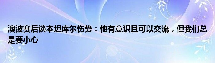 澳波赛后谈本坦库尔伤势：他有意识且可以交流，但我们总是要小心