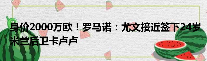 身价2000万欧！罗马诺：尤文接近签下24岁米兰后卫卡卢卢