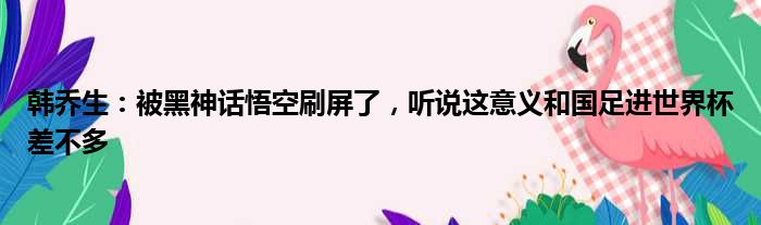 韩乔生：被黑神话悟空刷屏了，听说这意义和国足进世界杯差不多
