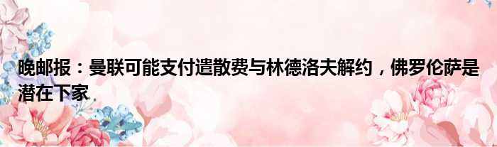 晚邮报：曼联可能支付遣散费与林德洛夫解约，佛罗伦萨是潜在下家