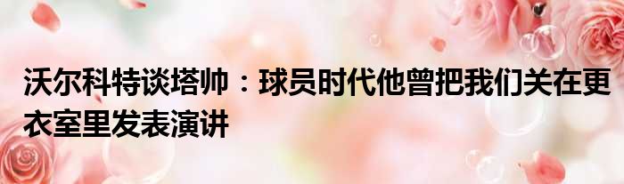 沃尔科特谈塔帅：球员时代他曾把我们关在更衣室里发表演讲