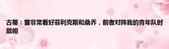 古蒂：曾非常看好菲利克斯和桑乔，前者对阵我的青年队时戴帽