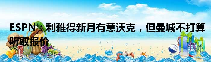 ESPN：利雅得新月有意沃克，但曼城不打算听取报价