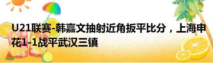 U21联赛-韩嘉文抽射近角扳平比分，上海申花1-1战平武汉三镇