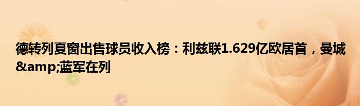 德转列夏窗出售球员收入榜：利兹联1.629亿欧居首，曼城&蓝军在列
