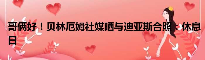 哥俩好！贝林厄姆社媒晒与迪亚斯合照：休息日