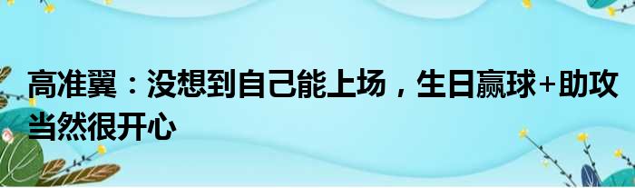 高准翼：没想到自己能上场，生日赢球+助攻当然很开心