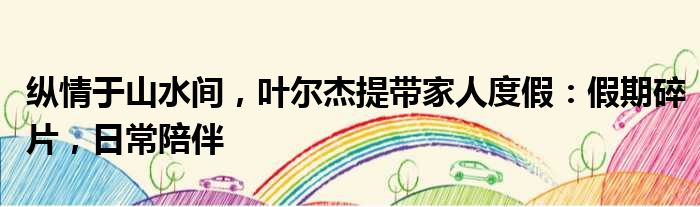 纵情于山水间，叶尔杰提带家人度假：假期碎片，日常陪伴