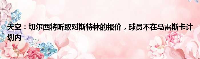 天空：切尔西将听取对斯特林的报价，球员不在马雷斯卡计划内