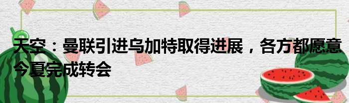天空：曼联引进乌加特取得进展，各方都愿意今夏完成转会