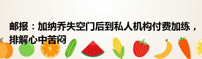 邮报：加纳乔失空门后到私人机构付费加练，排解心中苦闷