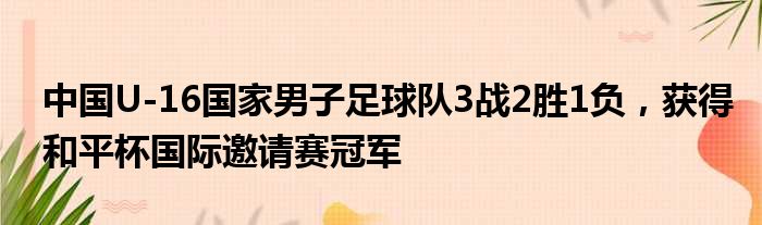 中国U-16国家男子足球队3战2胜1负，获得和平杯国际邀请赛冠军