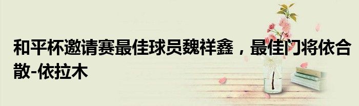 和平杯邀请赛最佳球员魏祥鑫，最佳门将依合散-依拉木