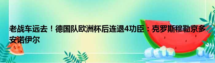 老战车远去！德国队欧洲杯后连退4功臣：克罗斯穆勒京多安诺伊尔