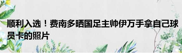 顺利入选！费南多晒国足主帅伊万手拿自己球员卡的照片