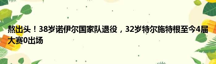 熬出头！38岁诺伊尔国家队退役，32岁特尔施特根至今4届大赛0出场