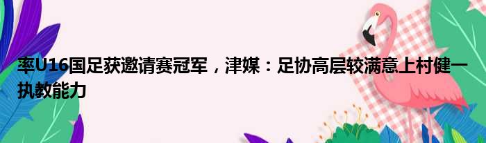 率U16国足获邀请赛冠军，津媒：足协高层较满意上村健一执教能力