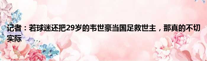 记者：若球迷还把29岁的韦世豪当国足救世主，那真的不切实际