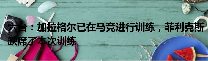 六台：加拉格尔已在马竞进行训练，菲利克斯缺席了本次训练