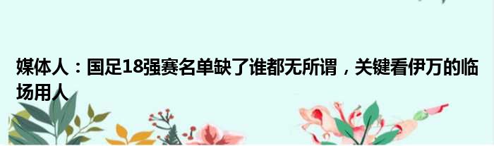 媒体人：国足18强赛名单缺了谁都无所谓，关键看伊万的临场用人