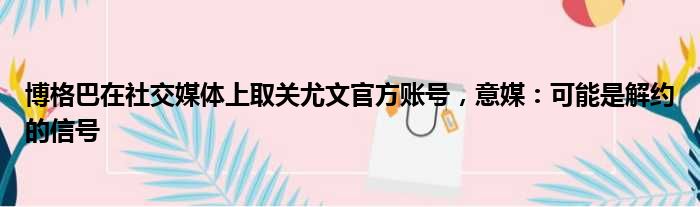 博格巴在社交媒体上取关尤文官方账号，意媒：可能是解约的信号