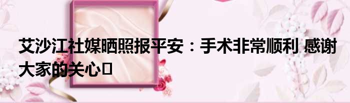 艾沙江社媒晒照报平安：手术非常顺利 感谢大家的关心️