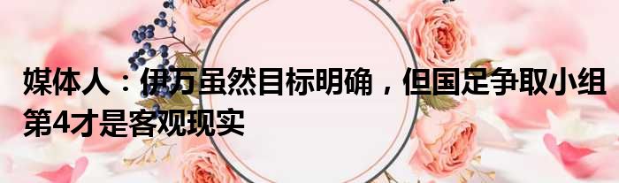 媒体人：伊万虽然目标明确，但国足争取小组第4才是客观现实