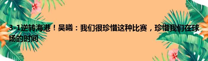 3-1逆转海港！吴曦：我们很珍惜这种比赛，珍惜我们在球场的时间