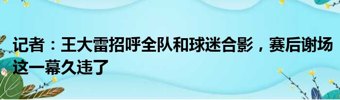 记者：王大雷招呼全队和球迷合影，赛后谢场这一幕久违了