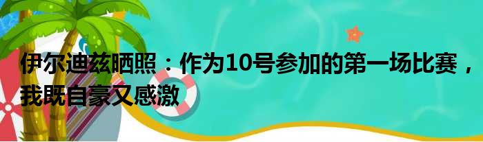 伊尔迪兹晒照：作为10号参加的第一场比赛，我既自豪又感激