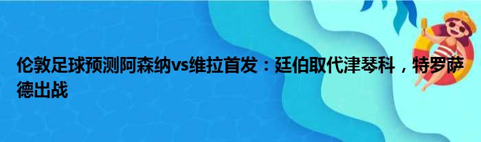 伦敦足球预测阿森纳vs维拉首发：廷伯取代津琴科，特罗萨德出战