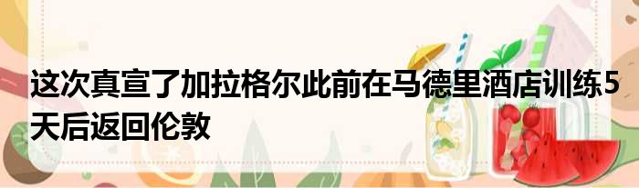 这次真宣了加拉格尔此前在马德里酒店训练5天后返回伦敦
