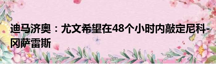 迪马济奥：尤文希望在48个小时内敲定尼科-冈萨雷斯